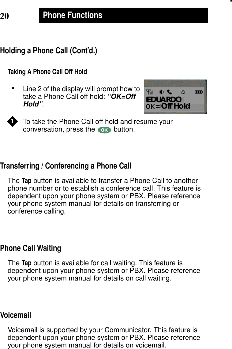 20Phone FunctionsHolding a Phone Call (Cont’d.)Taking A Phone Call Off Hold•Line 2 of the display will prompt how totake a Phone Call off hold:“OK=OffHold”.To take the Phone Call off hold and resume yourconversation, press the button.Transferring / Conferencing a Phone CallTheTap button is available to transfer a Phone Call to anotherphone number or to establish a conference call. This feature isdependent upon your phone system or PBX. Please referenceyour phone system manual for details on transferring orconference calling.Phone Call WaitingTheTap button is available for call waiting. This feature isdependent upon your phone system or PBX. Please referenceyour phone system manual for details on call waiting.VoicemailVoicemail is supported by your Communicator. This feature isdependent upon your phone system or PBX. Please referenceyour phone system manual for details on voicemail.Show DisplayOff HoldEDUARDO1
