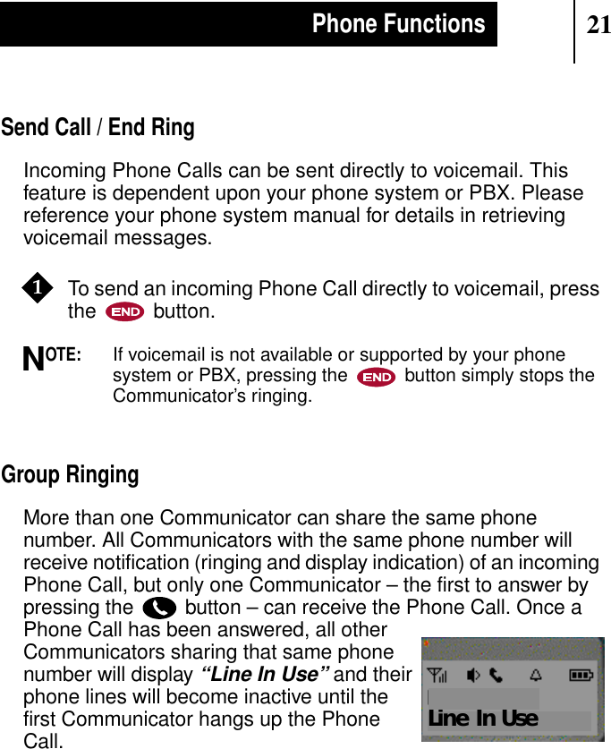 21Phone FunctionsSend Call / End RingIncoming Phone Calls can be sent directly to voicemail. Thisfeature is dependent upon your phone system or PBX. Pleasereference your phone system manual for details in retrievingvoicemail messages.To send an incoming Phone Call directly to voicemail, pressthe button.OTE:If voicemail is not available or supported by your phonesystem or PBX, pressing the button simply stops theCommunicator’s ringing.Group RingingMore than one Communicator can share the same phonenumber. All Communicators with the same phone number willreceive notification (ringing and display indication) of an incomingPhone Call, but only one Communicator – the first to answer bypressing the button – can receive the Phone Call. Once aPhone Call has been answered, all otherCommunicators sharing that same phonenumber will display“Line In Use” and theirphone lines will become inactive until thefirst Communicator hangs up the PhoneCall.1NLine In Use