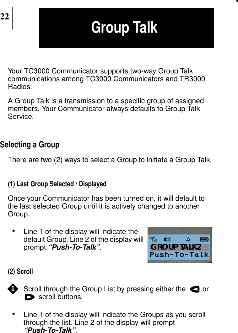 22Your TC3000 Communicator supports two-way Group Talkcommunications among TC3000 Communicators and TR3000Radios.A Group Talk is a transmission to a speciﬁc group of assignedmembers. Your Communicator always defaults to Group TalkService.Selecting a GroupThere are two (2) ways to select a Group to initiate a Group Talk.(1) Last Group Selected / DisplayedOnce your Communicator has been turned on, it will default tothe last selected Group until it is actively changed to anotherGroup.•Line 1 of the display will indicate thedefault Group. Line 2 of the display willprompt“Push-To-Talk”.(2) ScrollScroll through the Group List by pressing either the  or scroll buttons.•Line 1 of the display will indicate the Groups as you scrollthrough the list. Line 2 of the display will prompt“Push-To-Talk”.Show DisplayGROUP TALK21Group Talk