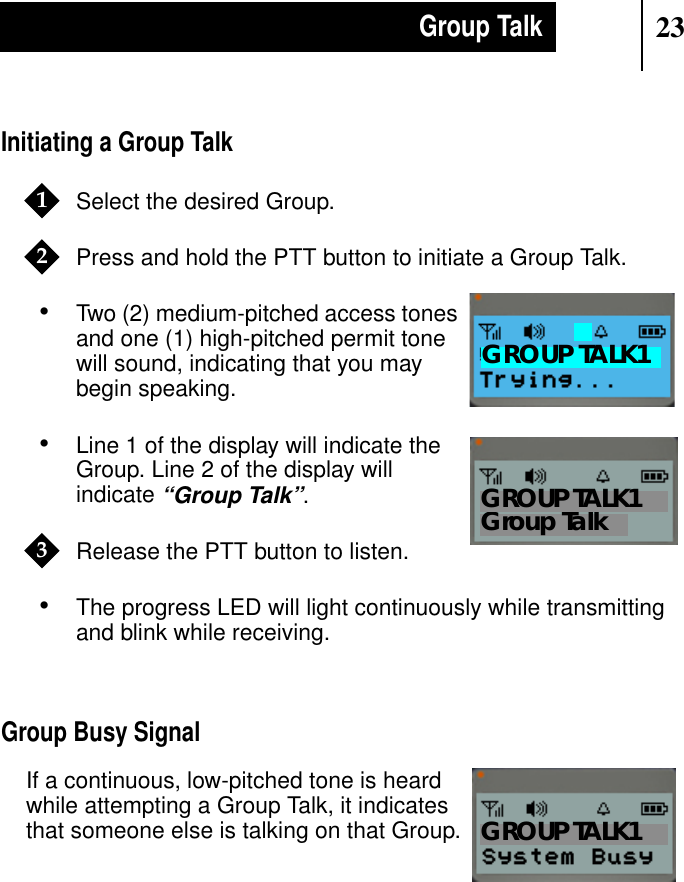 23Group TalkInitiating a Group TalkSelect the desired Group.Press and hold the PTT button to initiate a Group Talk.•Two (2) medium-pitched access tonesand one (1) high-pitched permit tonewill sound, indicating that you maybegin speaking.•Line 1 of the display will indicate theGroup. Line 2 of the display willindicate“Group Talk”.Release the PTT button to listen.•The progress LED will light continuously while transmittingand blink while receiving.Group Busy SignalIf a continuous, low-pitched tone is heardwhile attempting a Group Talk, it indicatesthat someone else is talking on that Group.12Show DisplayGROUP TALK1Show DisplayGroup TalkGROUP TALK13Show DisplayGROUP TALK1