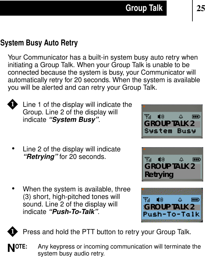 25Group TalkSystem Busy Auto RetryYour Communicator has a built-in system busy auto retry wheninitiating a Group Talk. When your Group Talk is unable to beconnected because the system is busy, your Communicator willautomatically retry for 20 seconds. When the system is availableyou will be alerted and can retry your Group Talk.•Line 1 of the display will indicate theGroup. Line 2 of the display willindicate“System Busy”.•Line 2 of the display will indicate“Retrying” for 20 seconds.•When the system is available, three(3) short, high-pitched tones willsound. Line 2 of the display willindicate“Push-To-Talk”.Press and hold the PTT button to retry your Group Talk.OTE:Any keypress or incoming communication will terminate thesystem busy audio retry.11Show DisplayGROUP TALK 2Show DisplayGROUP TALK 2RetryingShow DisplayGROUP TALK 21N