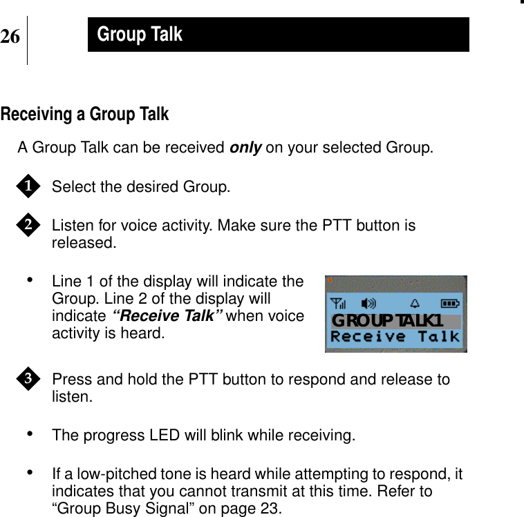 26Group TalkReceiving a Group TalkA Group Talk can be receivedonly on your selected Group.Select the desired Group.Listen for voice activity. Make sure the PTT button isreleased.•Line 1 of the display will indicate theGroup. Line 2 of the display willindicate“Receive Talk” when voiceactivity is heard.Press and hold the PTT button to respond and release tolisten.•The progress LED will blink while receiving.•If a low-pitched tone is heard while attempting to respond, itindicates that you cannot transmit at this time. Refer to“Group Busy Signal” on page 23.12Show DisplayGROUP TALK13