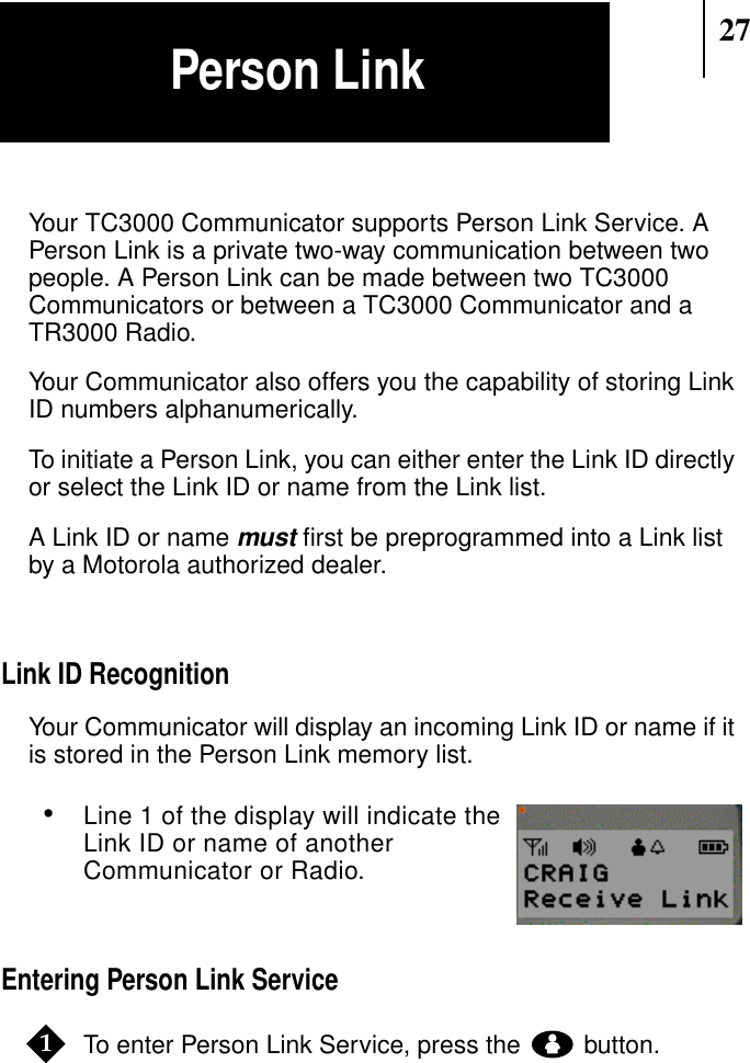 27Your TC3000 Communicator supports Person Link Service. APerson Link is a private two-way communication between twopeople. A Person Link can be made between two TC3000Communicators or between a TC3000 Communicator and aTR3000 Radio.Your Communicator also offers you the capability of storing LinkID numbers alphanumerically.To initiate a Person Link, you can either enter the Link ID directlyor select the Link ID or name from the Link list.A Link ID or namemust ﬁrst be preprogrammed into a Link listby a Motorola authorized dealer.Link ID RecognitionYour Communicator will display an incoming Link ID or name if itis stored in the Person Link memory list.•Line 1 of the display will indicate theLink ID or name of anotherCommunicator or Radio.Entering Person Link ServiceTo enter Person Link Service, press the button.Show Display1Person Link
