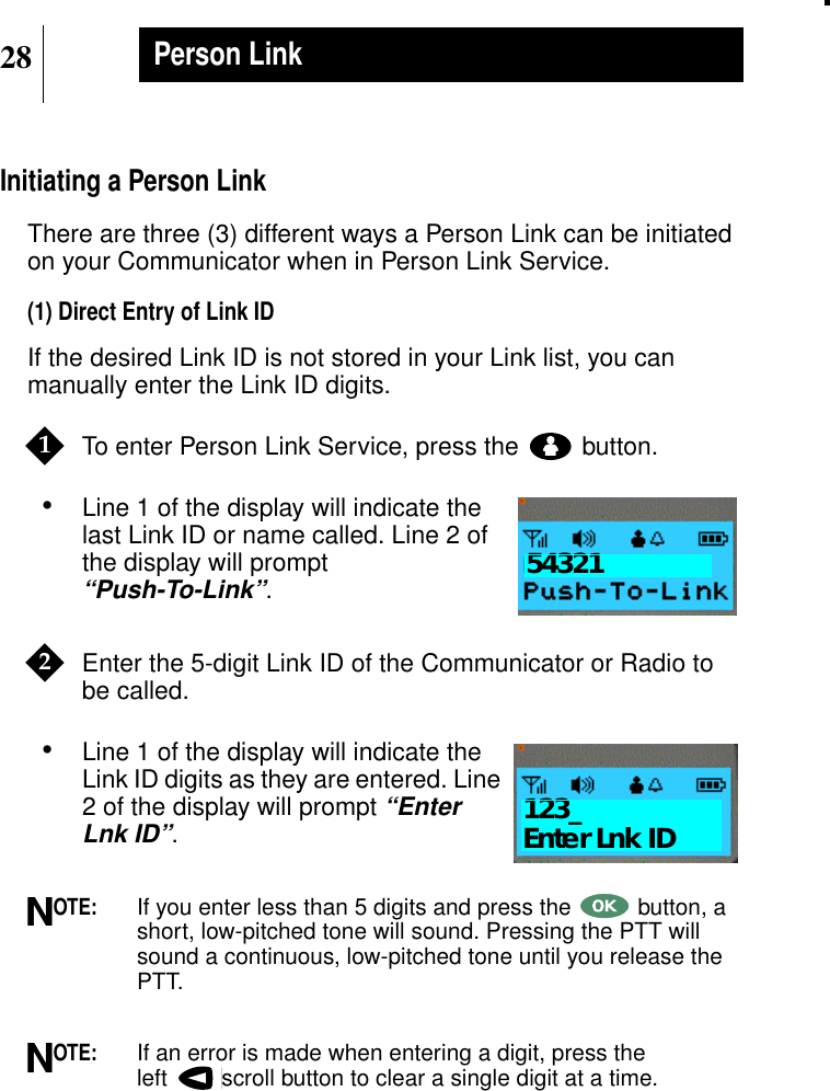 28Person LinkInitiating a Person LinkThere are three (3) different ways a Person Link can be initiatedon your Communicator when in Person Link Service.(1) Direct Entry of Link IDIf the desired Link ID is not stored in your Link list, you canmanually enter the Link ID digits.To enter Person Link Service, press the button.•Line 1 of the display will indicate thelast Link ID or name called. Line 2 ofthe display will prompt“Push-To-Link”.Enter the 5-digit Link ID of the Communicator or Radio tobe called.•Line 1 of the display will indicate theLink ID digits as they are entered. Line2 of the display will prompt“EnterLnk ID”.OTE:If you enter less than 5 digits and press the button, ashort, low-pitched tone will sound. Pressing the PTT willsound a continuous, low-pitched tone until you release thePTT.OTE:If an error is made when entering a digit, press theleft scroll button to clear a single digit at a time.1Show Display543212Show Display123_Enter Lnk IDNN