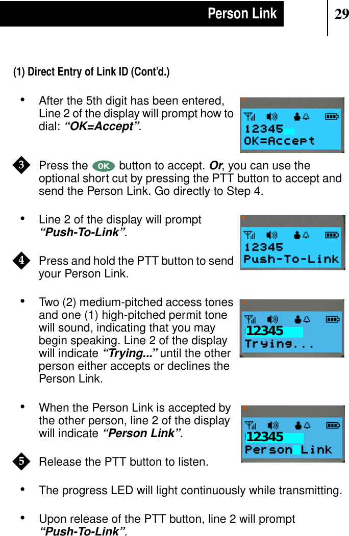 29Person Link(1) Direct Entry of Link ID (Cont’d.)•After the 5th digit has been entered,Line 2 of the display will prompt how todial:“OK=Accept”.Press the button to accept.Or, you can use theoptional short cut by pressing the PTT button to accept andsend the Person Link. Go directly to Step 4.•Line 2 of the display will prompt“Push-To-Link”.Press and hold the PTT button to sendyour Person Link.•Two (2) medium-pitched access tonesand one (1) high-pitched permit tonewill sound, indicating that you maybegin speaking. Line 2 of the displaywill indicate“Trying...” until the otherperson either accepts or declines thePerson Link.•When the Person Link is accepted bythe other person, line 2 of the displaywill indicate“Person Link”.Release the PTT button to listen.•The progress LED will light continuously while transmitting.•Upon release of the PTT button, line 2 will prompt“Push-To-Link”.Show Display3Show Display4Show Display12345Show Display123455