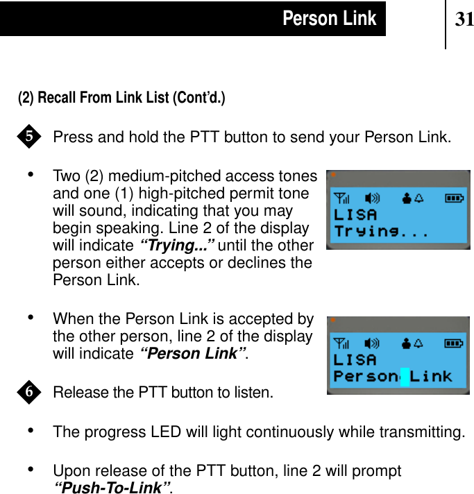 31Person Link(2) Recall From Link List (Cont’d.)Press and hold the PTT button to send your Person Link.•Two (2) medium-pitched access tonesand one (1) high-pitched permit tonewill sound, indicating that you maybegin speaking. Line 2 of the displaywill indicate“Trying...” until the otherperson either accepts or declines thePerson Link.•When the Person Link is accepted bythe other person, line 2 of the displaywill indicate“Person Link”.Release the PTT button to listen.•The progress LED will light continuously while transmitting.•Upon release of the PTT button, line 2 will prompt“Push-To-Link”.5Show DisplayShow Display6