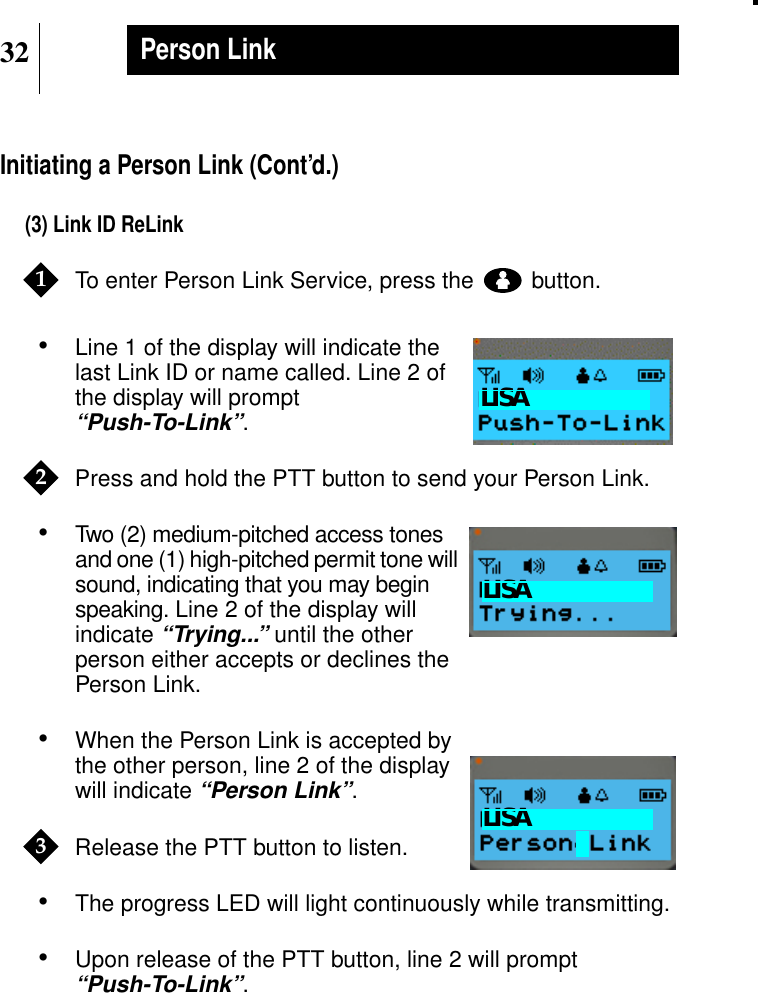 32Person LinkInitiating a Person Link (Cont’d.)(3) Link ID ReLinkTo enter Person Link Service, press the button.•Line 1 of the display will indicate thelast Link ID or name called. Line 2 ofthe display will prompt“Push-To-Link”.Press and hold the PTT button to send your Person Link.•Two (2) medium-pitched access tonesand one (1) high-pitched permit tone willsound, indicating that you may beginspeaking. Line 2 of the display willindicate“Trying...” until the otherperson either accepts or declines thePerson Link.•When the Person Link is accepted bythe other person, line 2 of the displaywill indicate“Person Link”.Release the PTT button to listen.•The progress LED will light continuously while transmitting.•Upon release of the PTT button, line 2 will prompt“Push-To-Link”.1Show DisplayLISA2Show DisplayLISAShow DisplayLISA3
