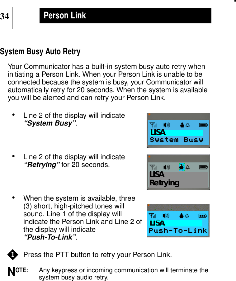34Person LinkSystem Busy Auto RetryYour Communicator has a built-in system busy auto retry wheninitiating a Person Link. When your Person Link is unable to beconnected because the system is busy, your Communicator willautomatically retry for 20 seconds. When the system is availableyou will be alerted and can retry your Person Link.•Line 2 of the display will indicate“System Busy”.•Line 2 of the display will indicate“Retrying” for 20 seconds.•When the system is available, three(3) short, high-pitched tones willsound. Line 1 of the display willindicate the Person Link and Line 2 ofthe display will indicate“Push-To-Link”.Press the PTT button to retry your Person Link.OTE:Any keypress or incoming communication will terminate thesystem busy audio retry.Show DisplayLISAShow DisplayLISARetryingShow DisplayLISA1N