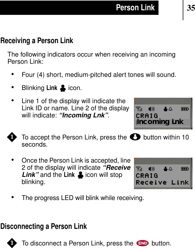 35Person LinkReceiving a Person LinkThe following indicators occur when receiving an incomingPerson Link:•Four (4) short, medium-pitched alert tones will sound.•BlinkingLinkicon.•Line 1 of the display will indicate theLink ID or name. Line 2 of the displaywill indicate:“Incoming Lnk”.To accept the Person Link, press the button within 10seconds.•Once the Person Link is accepted, line2 of the display will indicate“ReceiveLink” and theLinkicon will stopblinking.•The progress LED will blink while receiving.Disconnecting a Person LinkTo disconnect a Person Link, press the button.Show DisplayIncoming Lnk1Show Display1