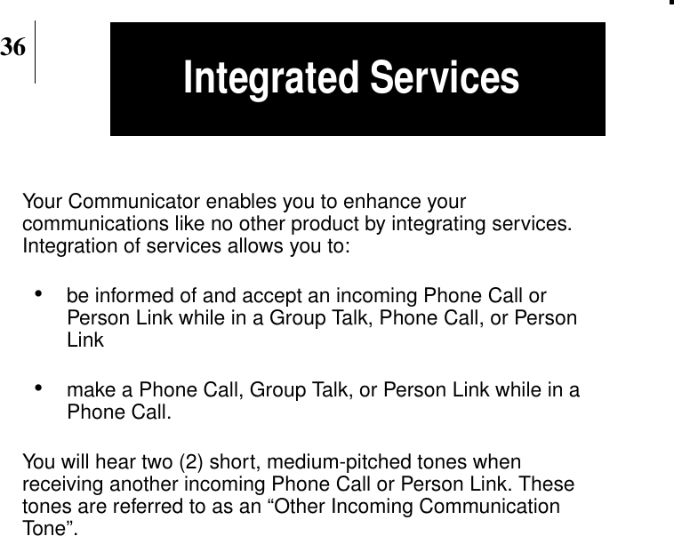 36Integrated ServicesYour Communicator enables you to enhance yourcommunications like no other product by integrating services.Integration of services allows you to:•be informed of and accept an incoming Phone Call orPerson Link while in a Group Talk, Phone Call, or PersonLink•make a Phone Call, Group Talk, or Person Link while in aPhone Call.You will hear two (2) short, medium-pitched tones whenreceiving another incoming Phone Call or Person Link. Thesetones are referred to as an “Other Incoming CommunicationTone”.