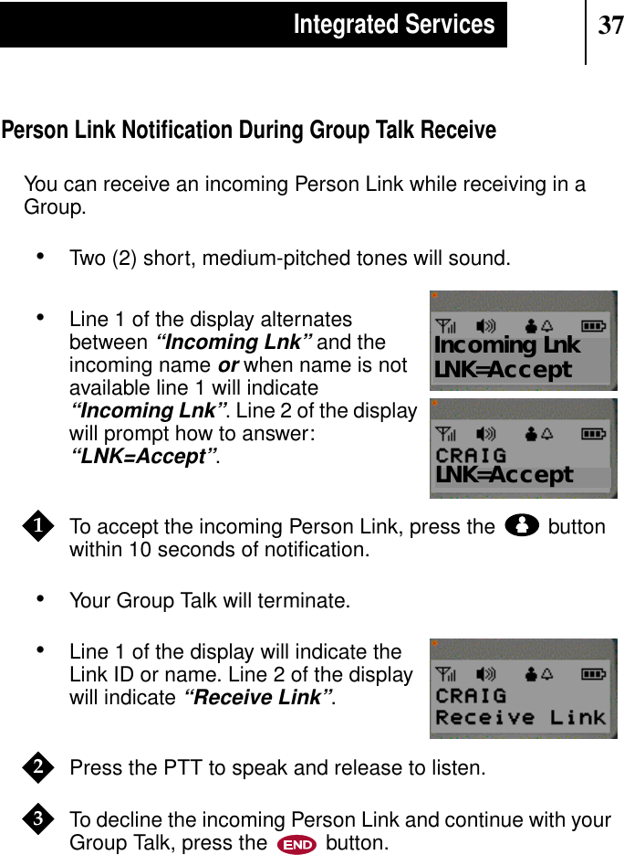 37Integrated ServicesPerson Link Notiﬁcation During Group Talk ReceiveYou can receive an incoming Person Link while receiving in aGroup.•Two (2) short, medium-pitched tones will sound.•Line 1 of the display alternatesbetween“Incoming Lnk” and theincoming nameorwhen name is notavailable line 1 will indicate“Incoming Lnk”. Line 2 of the displaywill prompt how to answer:“LNK=Accept”.To accept the incoming Person Link, press the buttonwithin 10 seconds of notiﬁcation.•Your Group Talk will terminate.•Line 1 of the display will indicate theLink ID or name. Line 2 of the displaywill indicate“Receive Link”.Press the PTT to speak and release to listen.To decline the incoming Person Link and continue with yourGroup Talk, press the button.Show DisplayLNK=AcceptShow DisplayIncoming LnkLNK=Accept1Show Display23