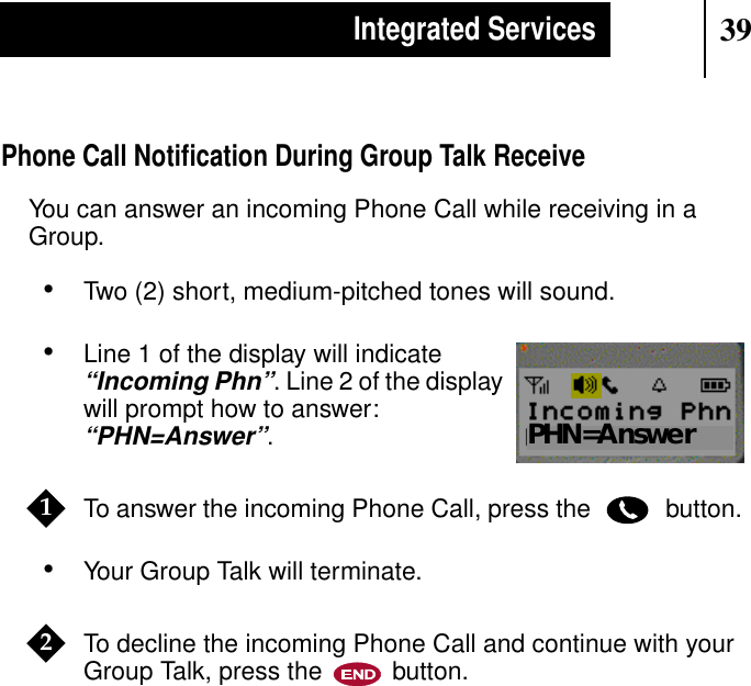 39Integrated ServicesPhone Call Notiﬁcation During Group Talk ReceiveYou can answer an incoming Phone Call while receiving in aGroup.•Two (2) short, medium-pitched tones will sound.•Line 1 of the display will indicate“Incoming Phn”. Line 2 of the displaywill prompt how to answer:“PHN=Answer”.To answer the incoming Phone Call, press the button.•Your Group Talk will terminate.To decline the incoming Phone Call and continue with yourGroup Talk, press the button.Show DisplayPHN=Answer12