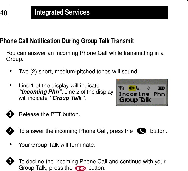 40Integrated ServicesPhone Call Notiﬁcation During Group Talk TransmitYou can answer an incoming Phone Call while transmitting in aGroup.•Two (2) short, medium-pitched tones will sound.•Line 1 of the display will indicate“Incoming Phn”. Line 2 of the displaywill indicate“Group Talk”.Release the PTT button.To answer the incoming Phone Call, press the button.•Your Group Talk will terminate.To decline the incoming Phone Call and continue with yourGroup Talk, press the button.Show DisplayGroup Talk123