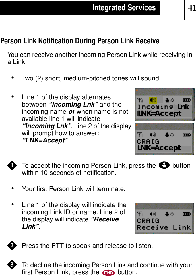 41Integrated ServicesPerson Link Notiﬁcation During Person Link ReceiveYou can receive another incoming Person Link while receiving ina Link.•Two (2) short, medium-pitched tones will sound.•Line 1 of the display alternatesbetween“Incoming Lnk” and theincoming nameor when name is notavailable line 1 will indicate“Incoming Lnk”. Line 2 of the displaywill prompt how to answer:“LNK=Accept”.To accept the incoming Person Link, press the buttonwithin 10 seconds of notiﬁcation.•Your ﬁrst Person Link will terminate.•Line 1 of the display will indicate theincoming Link ID or name. Line 2 ofthe display will indicate“ReceiveLink”.Press the PTT to speak and release to listen.To decline the incoming Person Link and continue with yourﬁrst Person Link, press the button.Show DisplayLNK=AcceptShow DisplayLnkLNK=Accept1Show Display23