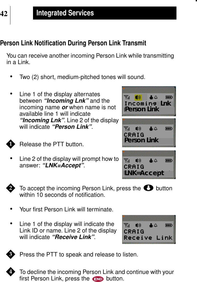 42Integrated ServicesPerson Link Notiﬁcation During Person Link TransmitYou can receive another incoming Person Link while transmittingin a Link.•Two (2) short, medium-pitched tones will sound.•Line 1 of the display alternatesbetween“Incoming Lnk” and theincoming nameor when name is notavailable line 1 will indicate“Incoming Lnk”. Line 2 of the displaywill indicate“Person Link”.Release the PTT button.•Line 2 of the display will prompt how toanswer:“LNK=Accept”.To accept the incoming Person Link, press the buttonwithin 10 seconds of notiﬁcation.•Your ﬁrst Person Link will terminate.•Line 1 of the display will indicate theLink ID or name. Line 2 of the displaywill indicate“Receive Link”.Press the PTT to speak and release to listen.To decline the incoming Person Link and continue with yourﬁrst Person Link, press the button.Show DisplayPerson LinkShow DisplayLnkPerson Link1Show DisplayLNK=Accept2Show Display34