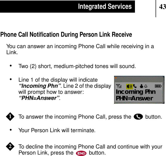 43Integrated ServicesPhone Call Notiﬁcation During Person Link ReceiveYou can answer an incoming Phone Call while receiving in aLink.•Two (2) short, medium-pitched tones will sound.•Line 1 of the display will indicate“Incoming Phn”. Line 2 of the displaywill prompt how to answer:“PHN=Answer”.To answer the incoming Phone Call, press the button.•Your Person Link will terminate.To decline the incoming Phone Call and continue with yourPerson Link, press the button.Show DisplayIncoming PhnPHN=Answer12