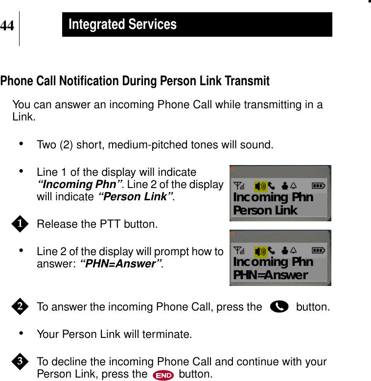 44Integrated ServicesPhone Call Notiﬁcation During Person Link TransmitYou can answer an incoming Phone Call while transmitting in aLink.•Two (2) short, medium-pitched tones will sound.•Line 1 of the display will indicate“Incoming Phn”. Line 2 of the displaywill indicate“Person Link”.Release the PTT button.•Line 2 of the display will prompt how toanswer:“PHN=Answer”.To answer the incoming Phone Call, press the button.•Your Person Link will terminate.To decline the incoming Phone Call and continue with yourPerson Link, press the button.Show DisplayIncoming PhnPerson Link1Show DisplayIncoming PhnPHN=Answer23