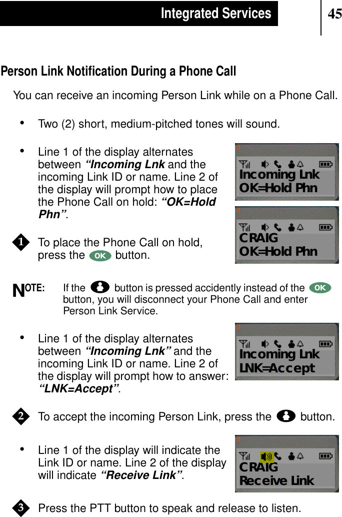 45Integrated ServicesPerson Link Notiﬁcation During a Phone CallYou can receive an incoming Person Link while on a Phone Call.•Two (2) short, medium-pitched tones will sound.•Line 1 of the display alternatesbetween“Incoming Lnk and theincoming Link ID or name. Line 2 ofthe display will prompt how to placethe Phone Call on hold:“OK=HoldPhn”.To place the Phone Call on hold,press the button.OTE:If the button is pressed accidently instead of thebutton, you will disconnect your Phone Call and enterPerson Link Service.•Line 1 of the display alternatesbetween“Incoming Lnk”and theincoming Link ID or name. Line 2 ofthe display will prompt how to answer:“LNK=Accept”.To accept the incoming Person Link, press the button.•Line 1 of the display will indicate theLink ID or name. Line 2 of the displaywill indicate“Receive Link”.Press the PTT button to speak and release to listen.Show DisplayCRAIGOK=Hold PhnShow DisplayIncoming LnkOK=Hold Phn1NShow DisplayIncoming LnkLNK=Accept2Show DisplayCRAIGReceive Link3