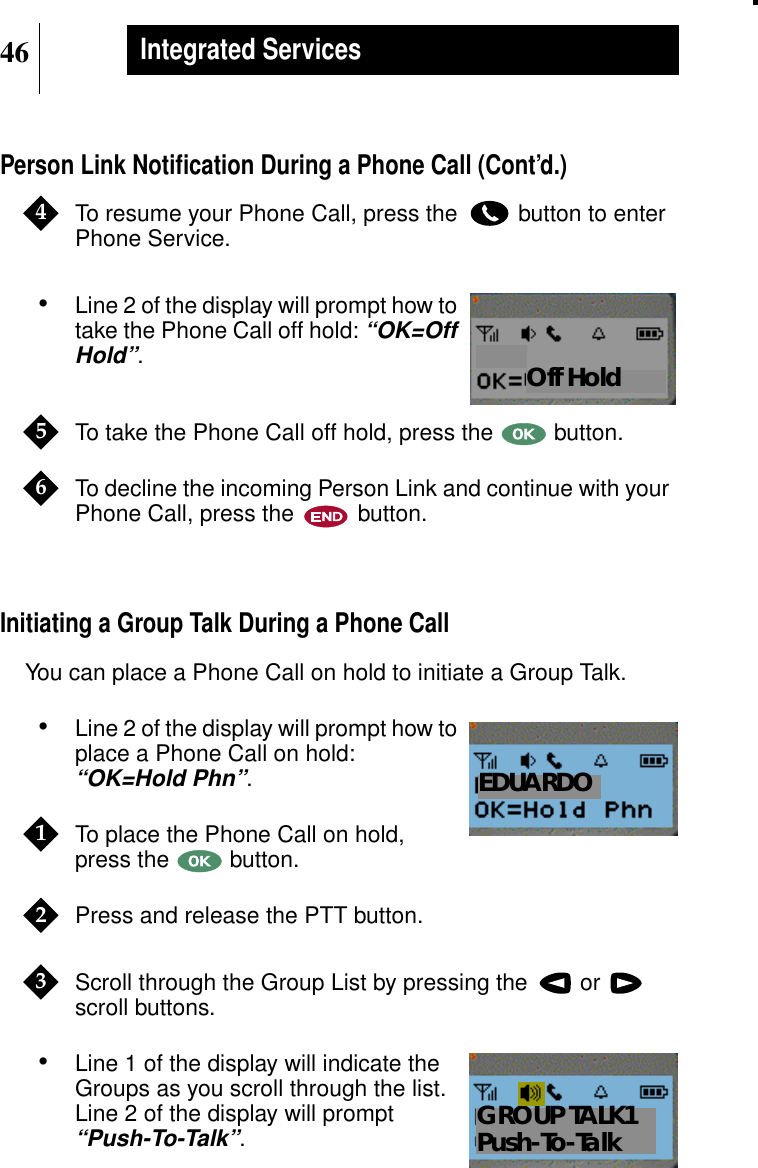 46Integrated ServicesPerson Link Notiﬁcation During a Phone Call (Cont’d.)To resume your Phone Call, press the button to enterPhone Service.•Line 2 of the display will prompt how totake the Phone Call off hold:“OK=OffHold”.To take the Phone Call off hold, press the button.To decline the incoming Person Link and continue with yourPhone Call, press the button.Initiating a Group Talk During a Phone CallYou can place a Phone Call on hold to initiate a Group Talk.•Line 2 of the display will prompt how toplace a Phone Call on hold:“OK=Hold Phn”.To place the Phone Call on hold,press the button.Press and release the PTT button.Scroll through the Group List by pressing the  orscroll buttons.•Line 1 of the display will indicate theGroups as you scroll through the list.Line 2 of the display will prompt“Push-To-Talk”.4Show DisplayOff Hold56Show DisplayEDUARDO123Show DisplayGROUP TALK1Push-To-Talk