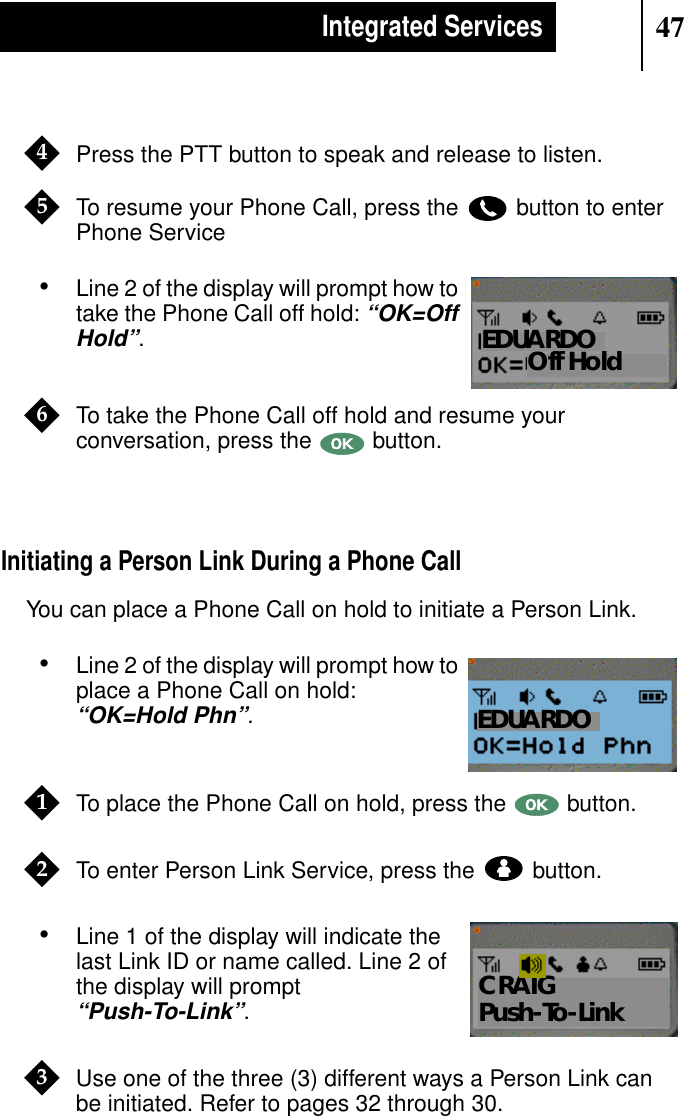 47Integrated ServicesPress the PTT button to speak and release to listen.To resume your Phone Call, press the button to enterPhone Service•Line 2 of the display will prompt how totake the Phone Call off hold:“OK=OffHold”.To take the Phone Call off hold and resume yourconversation, press the button.Initiating a Person Link During a Phone CallYou can place a Phone Call on hold to initiate a Person Link.•Line 2 of the display will prompt how toplace a Phone Call on hold:“OK=Hold Phn”.To place the Phone Call on hold, press the button.To enter Person Link Service, press the button.•Line 1 of the display will indicate thelast Link ID or name called. Line 2 ofthe display will prompt“Push-To-Link”.Use one of the three (3) different ways a Person Link canbe initiated. Refer to pages 32 through 30.45Show DisplayOff HoldEDUARDO6Show DisplayEDUARDO12Show DisplayCRAIGPush-To-Link3