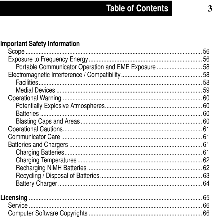 3Table of ContentsImportant Safety InformationScope ............................................................................................................. 56Exposure to Frequency Energy......................................................................56Portable Communicator Operation and EME Exposure ............................58Electromagnetic Interference / Compatibility..................................................58Facilities..................................................................................................... 58Medial Devices .......................................................................................... 59Operational Warning ...................................................................................... 60Potentially Explosive Atmospheres............................................................ 60Batteries .................................................................................................... 60Blasting Caps and Areas........................................................................... 60Operational Cautions...................................................................................... 61Communicator Care ....................................................................................... 61Batteries and Chargers ..................................................................................61Charging Batteries..................................................................................... 61Charging Temperatures............................................................................. 62Recharging NiMH Batteries....................................................................... 62Recycling / Disposal of Batteries............................................................... 63Battery Charger ......................................................................................... 64Licensing ........................................................................................................... 65Service ........................................................................................................... 66Computer Software Copyrights ...................................................................... 66
