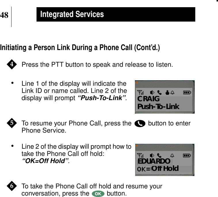 48Integrated ServicesInitiating a Person Link During a Phone Call (Cont’d.)Press the PTT button to speak and release to listen.•Line 1 of the display will indicate theLink ID or name called. Line 2 of thedisplay will prompt“Push-To-Link”.To resume your Phone Call, press the button to enterPhone Service.•Line 2 of the display will prompt how totake the Phone Call off hold:“OK=Off Hold”.To take the Phone Call off hold and resume yourconversation, press the button.4Show DisplayCRAIGPush-To-Link5Show DisplayOff HoldEDUARDO6