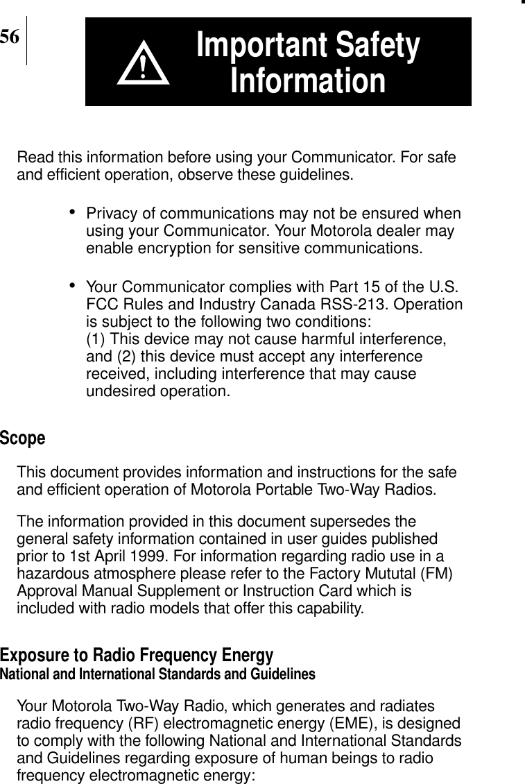 56Important SafetyInformationRead this information before using your Communicator. For safeand efficient operation, observe these guidelines.•Privacy of communications may not be ensured whenusing your Communicator. Your Motorola dealer mayenable encryption for sensitive communications.•Your Communicator complies with Part 15 of the U.S.FCC Rules and Industry Canada RSS-213. Operationis subject to the following two conditions:(1) This device may not cause harmful interference,and (2) this device must accept any interferencereceived, including interference that may causeundesired operation.ScopeThis document provides information and instructions for the safeand efficient operation of Motorola Portable Two-Way Radios.The information provided in this document supersedes thegeneral safety information contained in user guides publishedprior to 1st April 1999. For information regarding radio use in ahazardous atmosphere please refer to the Factory Mututal (FM)Approval Manual Supplement or Instruction Card which isincluded with radio models that offer this capability.Exposure to Radio Frequency EnergyNational and International Standards and GuidelinesYour Motorola Two-Way Radio, which generates and radiatesradio frequency (RF) electromagnetic energy (EME), is designedto comply with the following National and International Standardsand Guidelines regarding exposure of human beings to radiofrequency electromagnetic energy: