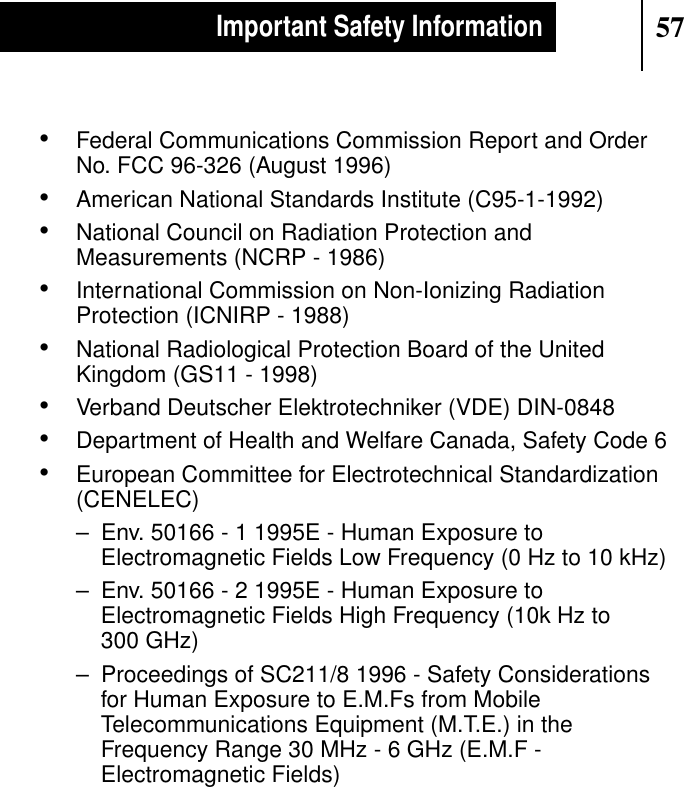 57Important Safety Information•Federal Communications Commission Report and OrderNo. FCC 96-326 (August 1996)•American National Standards Institute (C95-1-1992)•National Council on Radiation Protection andMeasurements (NCRP - 1986)•International Commission on Non-Ionizing RadiationProtection (ICNIRP - 1988)•National Radiological Protection Board of the UnitedKingdom (GS11 - 1998)•Verband Deutscher Elektrotechniker (VDE) DIN-0848•Department of Health and Welfare Canada, Safety Code 6•European Committee for Electrotechnical Standardization(CENELEC)– Env. 50166 - 1 1995E - Human Exposure toElectromagnetic Fields Low Frequency (0 Hz to 10 kHz)– Env. 50166 - 2 1995E - Human Exposure toElectromagnetic Fields High Frequency (10k Hz to300 GHz)– Proceedings of SC211/8 1996 - Safety Considerationsfor Human Exposure to E.M.Fs from MobileTelecommunications Equipment (M.T.E.) in theFrequency Range 30 MHz - 6 GHz (E.M.F -Electromagnetic Fields)