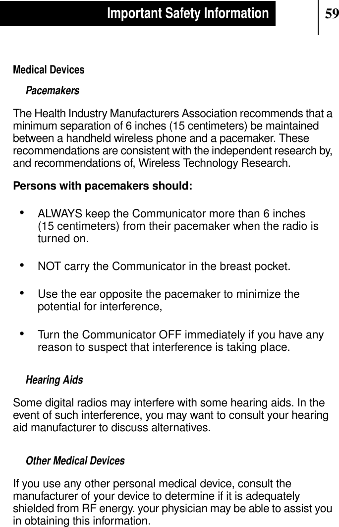 59Important Safety InformationMedical DevicesPacemakersThe Health Industry Manufacturers Association recommends that aminimum separation of 6 inches (15 centimeters) be maintainedbetween a handheld wireless phone and a pacemaker. Theserecommendations are consistent with the independent research by,and recommendations of, Wireless Technology Research.Persons with pacemakers should:•ALWAYS keep the Communicator more than 6 inches(15 centimeters) from their pacemaker when the radio isturned on.•NOT carry the Communicator in the breast pocket.•Use the ear opposite the pacemaker to minimize thepotential for interference,•Turn the Communicator OFF immediately if you have anyreason to suspect that interference is taking place.Hearing AidsSome digital radios may interfere with some hearing aids. In theevent of such interference, you may want to consult your hearingaid manufacturer to discuss alternatives.Other Medical DevicesIf you use any other personal medical device, consult themanufacturer of your device to determine if it is adequatelyshielded from RF energy. your physician may be able to assist youin obtaining this information.