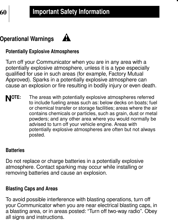 60Important Safety InformationOperational WarningsPotentially Explosive AtmospheresTurn off your Communicator when you are in any area with apotentially explosive atmosphere, unless it is a type especiallyqualified for use in such areas (for example, Factory MutualApproved). Sparks in a potentially explosive atmosphere cancause an explosion or fire resulting in bodily injury or even death.OTE:The areas with potentially explosive atmospheres referredto include fueling areas such as: below decks on boats; fuelor chemical transfer or storage facilities; areas where the aircontains chemicals or particles, such as grain, dust or metalpowders; and any other area where you would normally beadvised to turn off your vehicle engine. Areas withpotentially explosive atmospheres are often but not alwaysposted.BatteriesDo not replace or charge batteries in a potentially explosiveatmosphere. Contact sparking may occur while installing orremoving batteries and cause an explosion.Blasting Caps and AreasTo avoid possible interference with blasting operations, turn offyour Communicator when you are near electrical blasting caps, ina blasting area, or in areas posted: “Turn off two-way radio”. Obeyall signs and instructions.!N