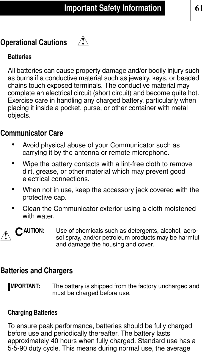 61Important Safety InformationOperational CautionsBatteriesAll batteries can cause property damage and/or bodily injury suchas burns if a conductive material such as jewelry, keys, or beadedchains touch exposed terminals. The conductive material maycomplete an electrical circuit (short circuit) and become quite hot.Exercise care in handling any charged battery, particularly whenplacing it inside a pocket, purse, or other container with metalobjects.Communicator Care•Avoid physical abuse of your Communicator such ascarrying it by the antenna or remote microphone.•Wipe the battery contacts with a lint-free cloth to removedirt, grease, or other material which may prevent goodelectrical connections.•When not in use, keep the accessory jack covered with theprotective cap.•Clean the Communicator exterior using a cloth moistenedwith water.AUTION:Use of chemicals such as detergents, alcohol, aero-sol spray, and/or petroleum products may be harmfuland damage the housing and cover.Batteries and ChargersMPORTANT:The battery is shipped from the factory uncharged andmust be charged before use.Charging BatteriesTo ensure peak performance, batteries should be fully chargedbefore use and periodically thereafter. The battery lastsapproximately 40 hours when fully charged. Standard use has a5-5-90 duty cycle. This means during normal use, the average!!CI
