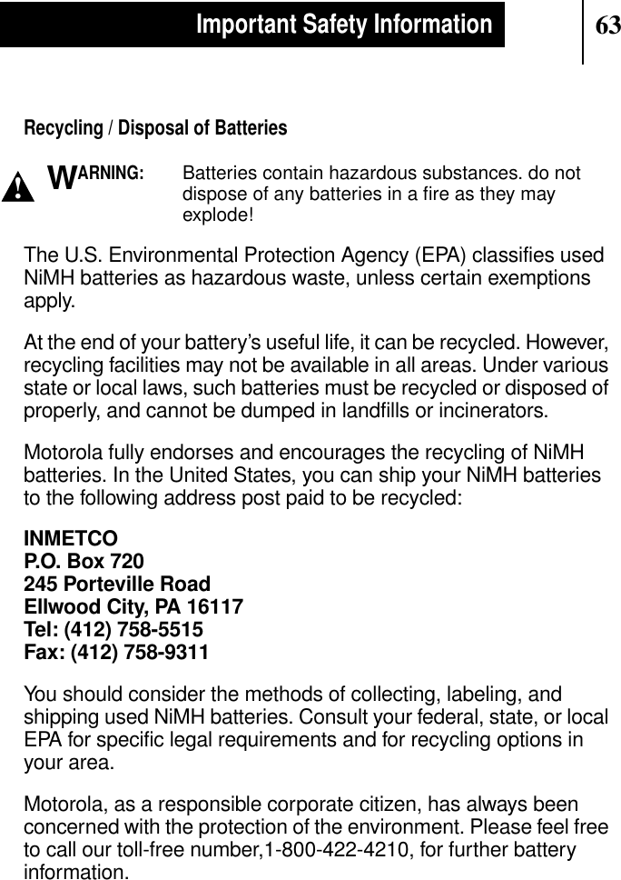 63Important Safety InformationRecycling / Disposal of BatteriesARNING:Batteries contain hazardous substances. do notdispose of any batteries in a ﬁre as they mayexplode!The U.S. Environmental Protection Agency (EPA) classifies usedNiMH batteries as hazardous waste, unless certain exemptionsapply.At the end of your battery’s useful life, it can be recycled. However,recycling facilities may not be available in all areas. Under variousstate or local laws, such batteries must be recycled or disposed ofproperly, and cannot be dumped in landfills or incinerators.Motorola fully endorses and encourages the recycling of NiMHbatteries. In the United States, you can ship your NiMH batteriesto the following address post paid to be recycled:INMETCOP.O. Box 720245 Porteville RoadEllwood City, PA 16117Tel: (412) 758-5515Fax: (412) 758-9311You should consider the methods of collecting, labeling, andshipping used NiMH batteries. Consult your federal, state, or localEPA for specific legal requirements and for recycling options inyour area.Motorola, as a responsible corporate citizen, has always beenconcerned with the protection of the environment. Please feel freeto call our toll-free number,1-800-422-4210, for further batteryinformation.!W