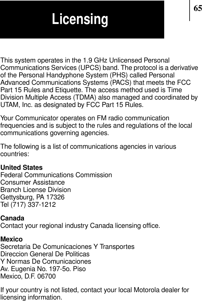 65LicensingThis system operates in the 1.9 GHz Unlicensed PersonalCommunications Services (UPCS) band. The protocol is a derivativeof the Personal Handyphone System (PHS) called PersonalAdvanced Communications Systems (PACS) that meets the FCCPart 15 Rules and Etiquette. The access method used is TimeDivision Multiple Access (TDMA) also managed and coordinated byUTAM, Inc. as designated by FCC Part 15 Rules.Your Communicator operates on FM radio communicationfrequencies and is subject to the rules and regulations of the localcommunications governing agencies.The following is a list of communications agencies in variouscountries:United StatesFederal Communications CommissionConsumer AssistanceBranch License DivisionGettysburg, PA 17326Tel (717) 337-1212CanadaContact your regional industry Canada licensing office.MexicoSecretaria De Comunicaciones Y TransportesDireccion General De PoliticasY Normas De ComunicacionesAv. Eugenia No. 197-5o. PisoMexico, D.F. 06700If your country is not listed, contact your local Motorola dealer forlicensing information.