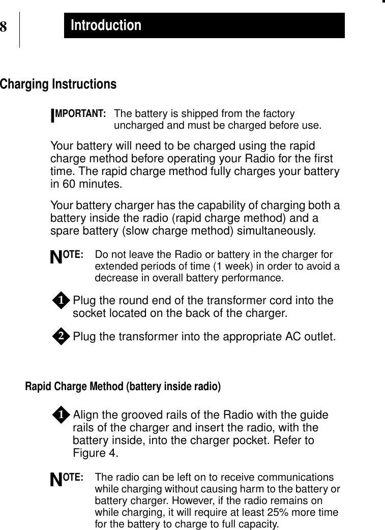 8IntroductionCharging InstructionsMPORTANT:The battery is shipped from the factoryuncharged and must be charged before use.Your battery will need to be charged using the rapidcharge method before operating your Radio for the ﬁrsttime. The rapid charge method fully charges your batteryin 60 minutes.Your battery charger has the capability of charging both abattery inside the radio (rapid charge method) and aspare battery (slow charge method) simultaneously.OTE:Do not leave the Radio or battery in the charger forextended periods of time (1 week) in order to avoid adecrease in overall battery performance.Plug the round end of the transformer cord into thesocket located on the back of the charger.Plug the transformer into the appropriate AC outlet.Rapid Charge Method (battery inside radio)Align the grooved rails of the Radio with the guiderails of the charger and insert the radio, with thebattery inside, into the charger pocket. Refer toFigure 4.OTE:The radio can be left on to receive communicationswhile charging without causing harm to the battery orbattery charger. However, if the radio remains onwhile charging, it will require at least 25% more timefor the battery to charge to full capacity.IN121N