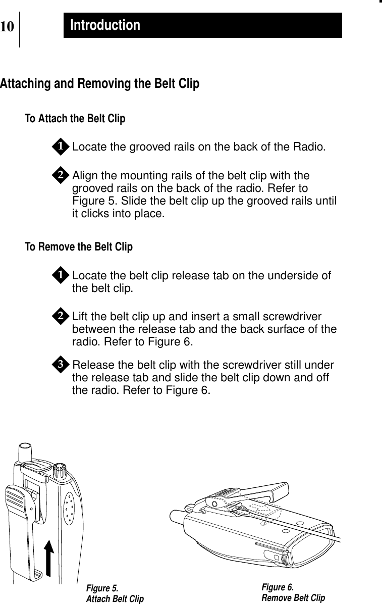 10IntroductionAttaching and Removing the Belt ClipTo Attach the Belt ClipLocate the grooved rails on the back of the Radio.Align the mounting rails of the belt clip with thegrooved rails on the back of the radio. Refer toFigure 5. Slide the belt clip up the grooved rails untilit clicks into place.To Remove the Belt ClipLocate the belt clip release tab on the underside ofthe belt clip.Lift the belt clip up and insert a small screwdriverbetween the release tab and the back surface of theradio. Refer to Figure 6.Release the belt clip with the screwdriver still underthe release tab and slide the belt clip down and offthe radio. Refer to Figure 6.12123Figure 5.Attach Belt Clip Figure 6.Remove Belt Clip