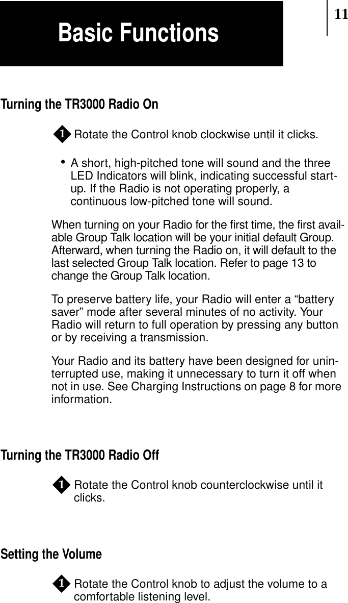 11Turning the TR3000 Radio OnRotate the Control knob clockwise until it clicks.•A short, high-pitched tone will sound and the threeLED Indicators will blink, indicating successful start-up. If the Radio is not operating properly, acontinuous low-pitched tone will sound.When turning on your Radio for the first time, the first avail-able Group Talk location will be your initial default Group.Afterward, when turning the Radio on, it will default to thelast selected Group Talk location. Refer to page 13 tochange the Group Talk location.To preserve battery life, your Radio will enter a “batterysaver” mode after several minutes of no activity. YourRadio will return to full operation by pressing any buttonor by receiving a transmission.Your Radio and its battery have been designed for unin-terrupted use, making it unnecessary to turn it off whennot in use. See Charging Instructions on page 8 for moreinformation.Turning the TR3000 Radio OffRotate the Control knob counterclockwise until itclicks.Setting the VolumeRotate the Control knob to adjust the volume to acomfortable listening level.111Basic Functions