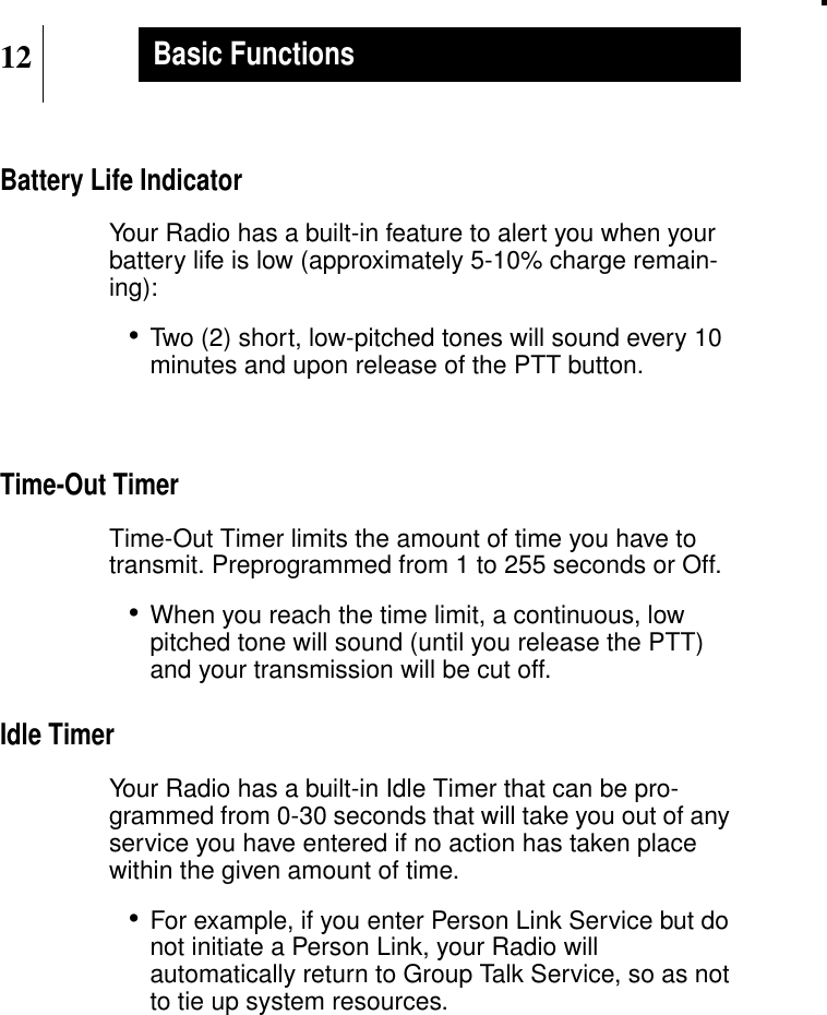 12Basic FunctionsBattery Life IndicatorYour Radio has a built-in feature to alert you when yourbattery life is low (approximately 5-10% charge remain-ing):•Two (2) short, low-pitched tones will sound every 10minutes and upon release of the PTT button.Time-Out TimerTime-Out Timer limits the amount of time you have totransmit. Preprogrammed from 1 to 255 seconds or Off.•When you reach the time limit, a continuous, lowpitched tone will sound (until you release the PTT)and your transmission will be cut off.Idle TimerYour Radio has a built-in Idle Timer that can be pro-grammed from 0-30 seconds that will take you out of anyservice you have entered if no action has taken placewithin the given amount of time.•For example, if you enter Person Link Service but donot initiate a Person Link, your Radio willautomatically return to Group Talk Service, so as notto tie up system resources.
