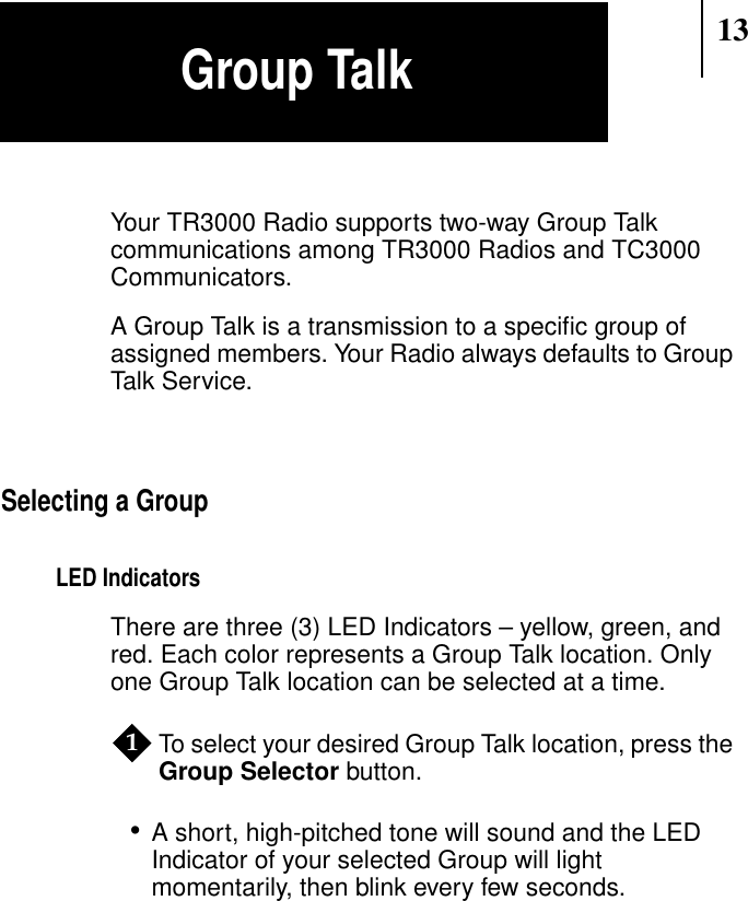 13Your TR3000 Radio supports two-way Group Talkcommunications among TR3000 Radios and TC3000Communicators.A Group Talk is a transmission to a speciﬁc group ofassigned members. Your Radio always defaults to GroupTalk Service.Selecting a GroupLED IndicatorsThere are three (3) LED Indicators – yellow, green, andred. Each color represents a Group Talk location. Onlyone Group Talk location can be selected at a time.To select your desired Group Talk location, press theGroup Selector button.•A short, high-pitched tone will sound and the LEDIndicator of your selected Group will lightmomentarily, then blink every few seconds.1Group Talk