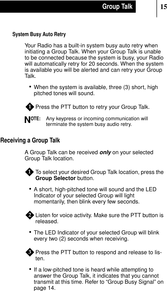 15Group TalkSystem Busy Auto RetryYour Radio has a built-in system busy auto retry wheninitiating a Group Talk. When your Group Talk is unableto be connected because the system is busy, your Radiowill automatically retry for 20 seconds. When the systemis available you will be alerted and can retry your GroupTalk.•When the system is available, three (3) short, highpitched tones will sound.Press the PTT button to retry your Group Talk.OTE:Any keypress or incoming communication willterminate the system busy audio retry.Receiving a Group TalkA Group Talk can be receivedonly on your selectedGroup Talk location.To select your desired Group Talk location, press theGroup Selector button.•A short, high-pitched tone will sound and the LEDIndicator of your selected Group will lightmomentarily, then blink every few seconds.Listen for voice activity. Make sure the PTT button isreleased.•The LED Indicator of your selected Group will blinkevery two (2) seconds when receiving.Press the PTT button to respond and release to lis-ten.•If a low-pitched tone is heard while attempting toanswer the Group Talk, it indicates that you cannottransmit at this time. Refer to “Group Busy Signal” onpage 14.1N123