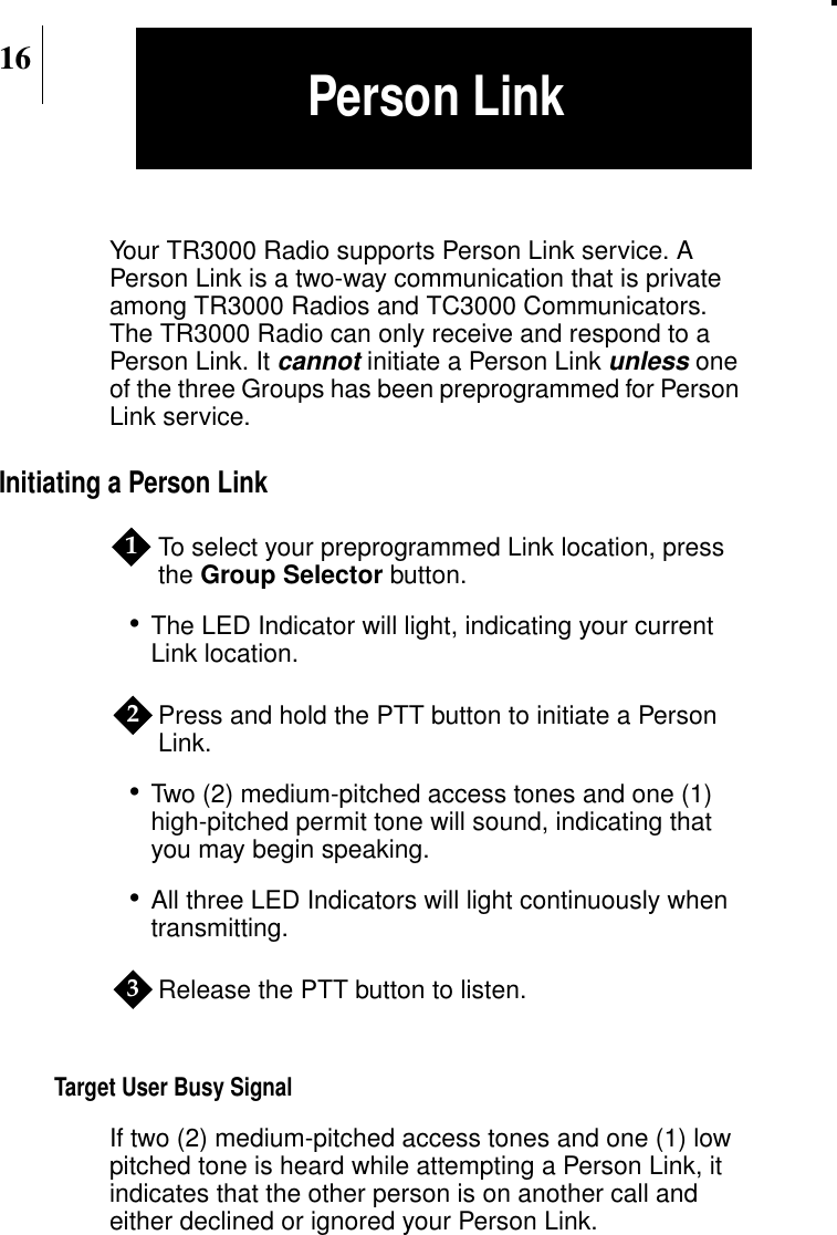 16Your TR3000 Radio supports Person Link service. APerson Link is a two-way communication that is privateamong TR3000 Radios and TC3000 Communicators.The TR3000 Radio can only receive and respond to aPerson Link. Itcannot initiate a Person Linkunless oneof the three Groups has been preprogrammed for PersonLink service.Initiating a Person LinkTo select your preprogrammed Link location, pressthe Group Selector button.•The LED Indicator will light, indicating your currentLink location.Press and hold the PTT button to initiate a PersonLink.•Two (2) medium-pitched access tones and one (1)high-pitched permit tone will sound, indicating thatyou may begin speaking.•All three LED Indicators will light continuously whentransmitting.Release the PTT button to listen.Target User Busy SignalIf two (2) medium-pitched access tones and one (1) lowpitched tone is heard while attempting a Person Link, itindicates that the other person is on another call andeither declined or ignored your Person Link.123Person Link