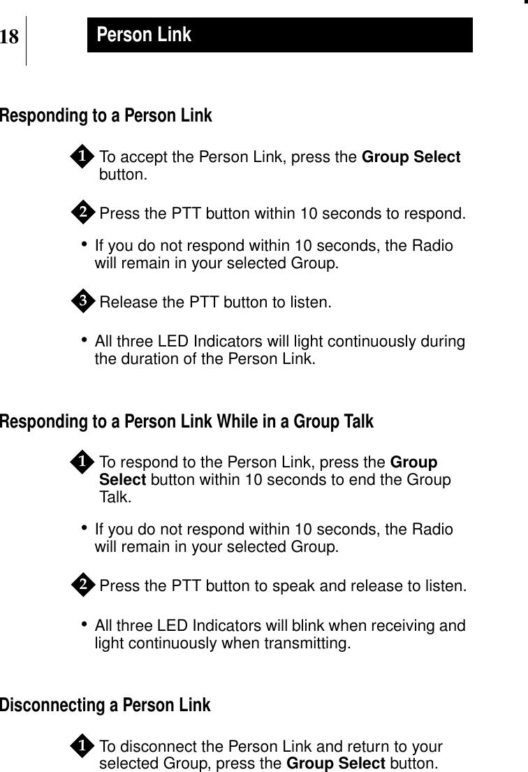 18Person LinkResponding to a Person LinkTo accept the Person Link, press the Group Selectbutton.Press the PTT button within 10 seconds to respond.•If you do not respond within 10 seconds, the Radiowill remain in your selected Group.Release the PTT button to listen.•All three LED Indicators will light continuously duringthe duration of the Person Link.Responding to a Person Link While in a Group TalkTo respond to the Person Link, press the GroupSelect button within 10 seconds to end the GroupTalk.•If you do not respond within 10 seconds, the Radiowill remain in your selected Group.Press the PTT button to speak and release to listen.•All three LED Indicators will blink when receiving andlight continuously when transmitting.Disconnecting a Person LinkTo disconnect the Person Link and return to yourselected Group, press the Group Select button.123121