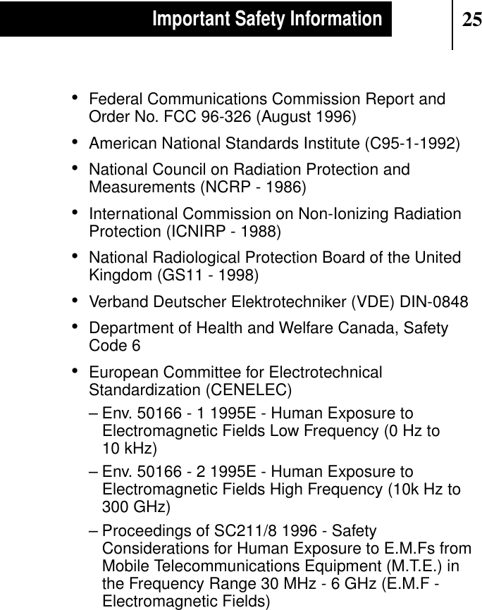 25Important Safety Information•Federal Communications Commission Report andOrder No. FCC 96-326 (August 1996)•American National Standards Institute (C95-1-1992)•National Council on Radiation Protection andMeasurements (NCRP - 1986)•International Commission on Non-Ionizing RadiationProtection (ICNIRP - 1988)•National Radiological Protection Board of the UnitedKingdom (GS11 - 1998)•Verband Deutscher Elektrotechniker (VDE) DIN-0848•Department of Health and Welfare Canada, SafetyCode 6•European Committee for ElectrotechnicalStandardization (CENELEC)– Env. 50166 - 1 1995E - Human Exposure toElectromagnetic Fields Low Frequency (0 Hz to10 kHz)– Env. 50166 - 2 1995E - Human Exposure toElectromagnetic Fields High Frequency (10k Hz to300 GHz)– Proceedings of SC211/8 1996 - SafetyConsiderations for Human Exposure to E.M.Fs fromMobile Telecommunications Equipment (M.T.E.) inthe Frequency Range 30 MHz - 6 GHz (E.M.F -Electromagnetic Fields)