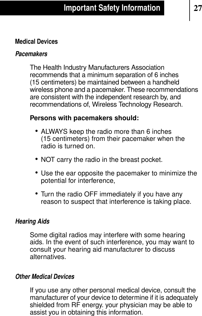 27Important Safety InformationMedical DevicesPacemakersThe Health Industry Manufacturers Associationrecommends that a minimum separation of 6 inches(15 centimeters) be maintained between a handheldwireless phone and a pacemaker. These recommendationsare consistent with the independent research by, andrecommendations of, Wireless Technology Research.Persons with pacemakers should:•ALWAYS keep the radio more than 6 inches(15 centimeters) from their pacemaker when theradio is turned on.•NOT carry the radio in the breast pocket.•Use the ear opposite the pacemaker to minimize thepotential for interference,•Turn the radio OFF immediately if you have anyreason to suspect that interference is taking place.Hearing AidsSome digital radios may interfere with some hearingaids. In the event of such interference, you may want toconsult your hearing aid manufacturer to discussalternatives.Other Medical DevicesIf you use any other personal medical device, consult themanufacturer of your device to determine if it is adequatelyshielded from RF energy. your physician may be able toassist you in obtaining this information.