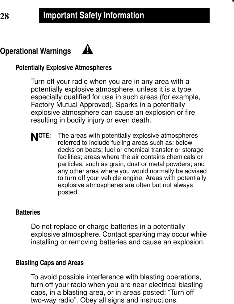 28Important Safety InformationOperational WarningsPotentially Explosive AtmospheresTurn off your radio when you are in any area with apotentially explosive atmosphere, unless it is a typeespecially qualiﬁed for use in such areas (for example,Factory Mutual Approved). Sparks in a potentiallyexplosive atmosphere can cause an explosion or ﬁreresulting in bodily injury or even death.OTE:The areas with potentially explosive atmospheresreferred to include fueling areas such as: belowdecks on boats; fuel or chemical transfer or storagefacilities; areas where the air contains chemicals orparticles, such as grain, dust or metal powders; andany other area where you would normally be advisedto turn off your vehicle engine. Areas with potentiallyexplosive atmospheres are often but not alwaysposted.BatteriesDo not replace or charge batteries in a potentiallyexplosive atmosphere. Contact sparking may occur whileinstalling or removing batteries and cause an explosion.Blasting Caps and AreasTo avoid possible interference with blasting operations,turn off your radio when you are near electrical blastingcaps, in a blasting area, or in areas posted: “Turn offtwo-way radio”. Obey all signs and instructions.!N