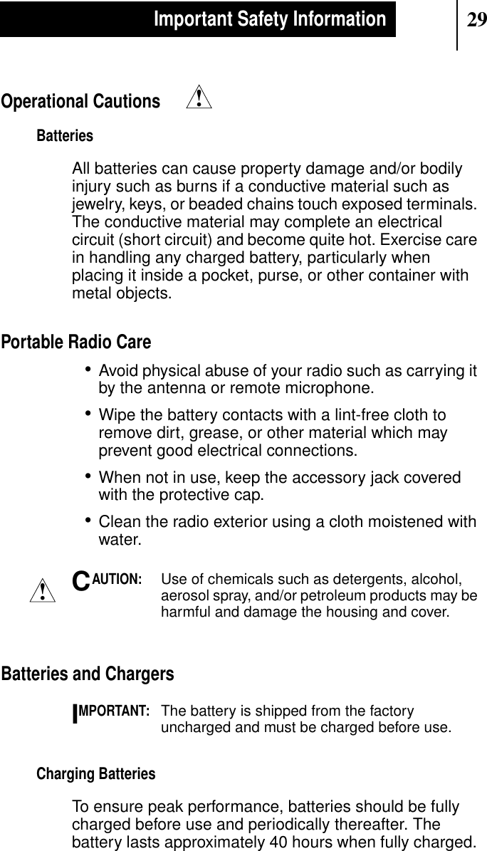 29Important Safety InformationOperational CautionsBatteriesAll batteries can cause property damage and/or bodilyinjury such as burns if a conductive material such asjewelry, keys, or beaded chains touch exposed terminals.The conductive material may complete an electricalcircuit (short circuit) and become quite hot. Exercise carein handling any charged battery, particularly whenplacing it inside a pocket, purse, or other container withmetal objects.Portable Radio Care•Avoid physical abuse of your radio such as carrying itby the antenna or remote microphone.•Wipe the battery contacts with a lint-free cloth toremove dirt, grease, or other material which mayprevent good electrical connections.•When not in use, keep the accessory jack coveredwith the protective cap.•Clean the radio exterior using a cloth moistened withwater.AUTION:Use of chemicals such as detergents, alcohol,aerosol spray, and/or petroleum products may beharmful and damage the housing and cover.Batteries and ChargersMPORTANT:The battery is shipped from the factoryuncharged and must be charged before use.Charging BatteriesTo ensure peak performance, batteries should be fullycharged before use and periodically thereafter. Thebattery lasts approximately 40 hours when fully charged.!!CI