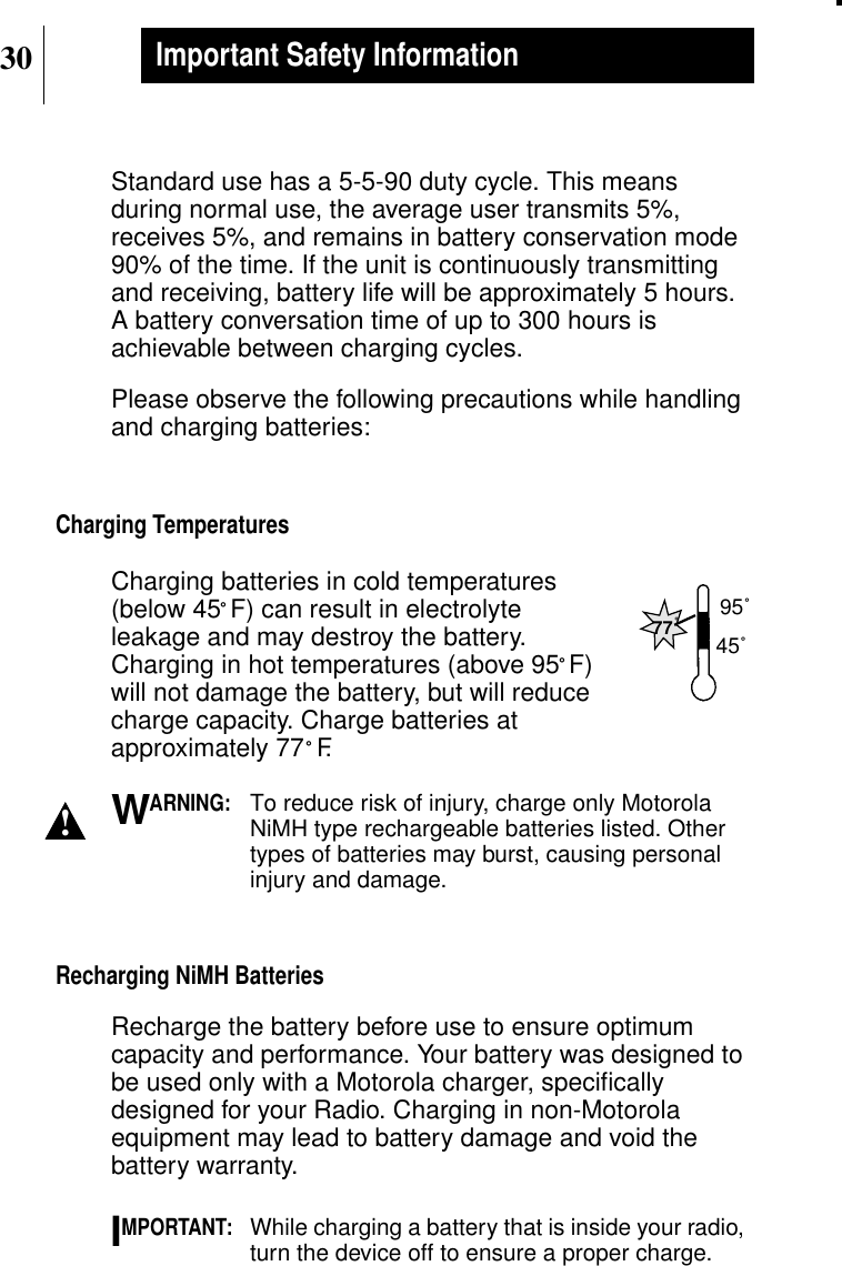30Important Safety InformationStandard use has a 5-5-90 duty cycle. This meansduring normal use, the average user transmits 5%,receives 5%, and remains in battery conservation mode90% of the time. If the unit is continuously transmittingand receiving, battery life will be approximately 5 hours.A battery conversation time of up to 300 hours isachievable between charging cycles.Please observe the following precautions while handlingand charging batteries:Charging TemperaturesCharging batteries in cold temperatures(below 45˚F) can result in electrolyteleakage and may destroy the battery.Charging in hot temperatures (above 95˚F)will not damage the battery, but will reducecharge capacity. Charge batteries atapproximately 77˚F.ARNING:To reduce risk of injury, charge only MotorolaNiMH type rechargeable batteries listed. Othertypes of batteries may burst, causing personalinjury and damage.Recharging NiMH BatteriesRecharge the battery before use to ensure optimumcapacity and performance. Your battery was designed tobe used only with a Motorola charger, speciﬁcallydesigned for your Radio. Charging in non-Motorolaequipment may lead to battery damage and void thebattery warranty.MPORTANT:While charging a battery that is inside your radio,turn the device off to ensure a proper charge.77˚95˚45˚!WI