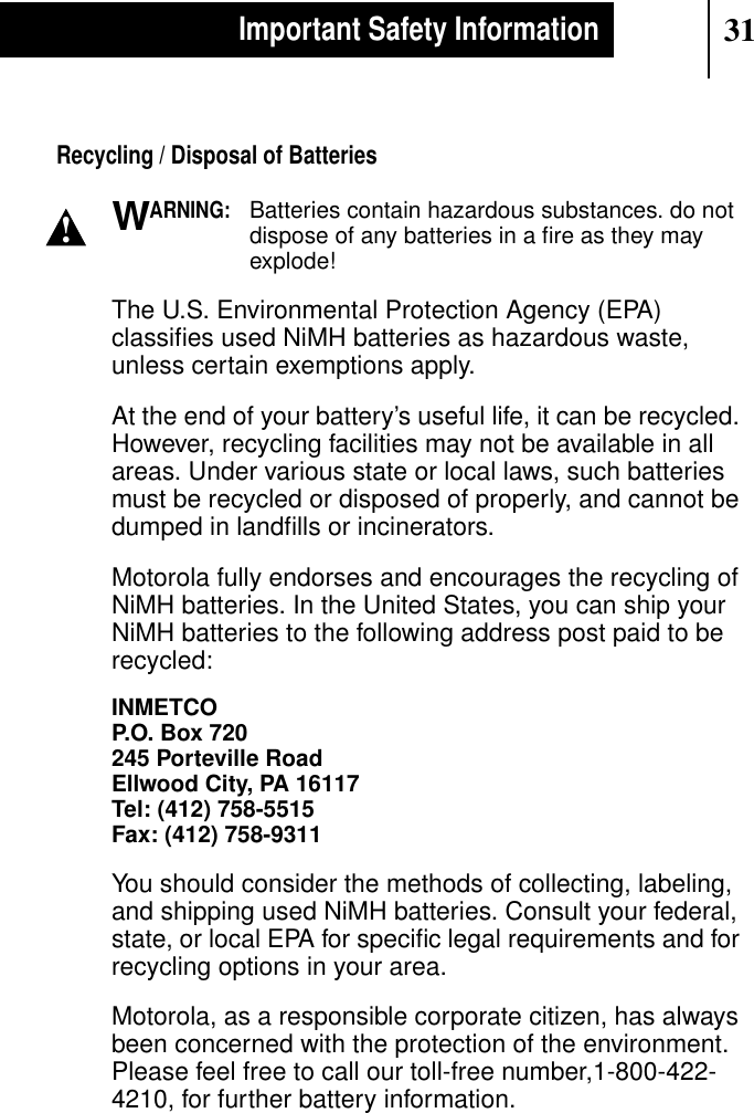 31Important Safety InformationRecycling / Disposal of BatteriesARNING:Batteries contain hazardous substances. do notdispose of any batteries in a ﬁre as they mayexplode!The U.S. Environmental Protection Agency (EPA)classiﬁes used NiMH batteries as hazardous waste,unless certain exemptions apply.At the end of your battery’s useful life, it can be recycled.However, recycling facilities may not be available in allareas. Under various state or local laws, such batteriesmust be recycled or disposed of properly, and cannot bedumped in landﬁlls or incinerators.Motorola fully endorses and encourages the recycling ofNiMH batteries. In the United States, you can ship yourNiMH batteries to the following address post paid to berecycled:INMETCOP.O. Box 720245 Porteville RoadEllwood City, PA 16117Tel: (412) 758-5515Fax: (412) 758-9311You should consider the methods of collecting, labeling,and shipping used NiMH batteries. Consult your federal,state, or local EPA for speciﬁc legal requirements and forrecycling options in your area.Motorola, as a responsible corporate citizen, has alwaysbeen concerned with the protection of the environment.Please feel free to call our toll-free number,1-800-422-4210, for further battery information.!W