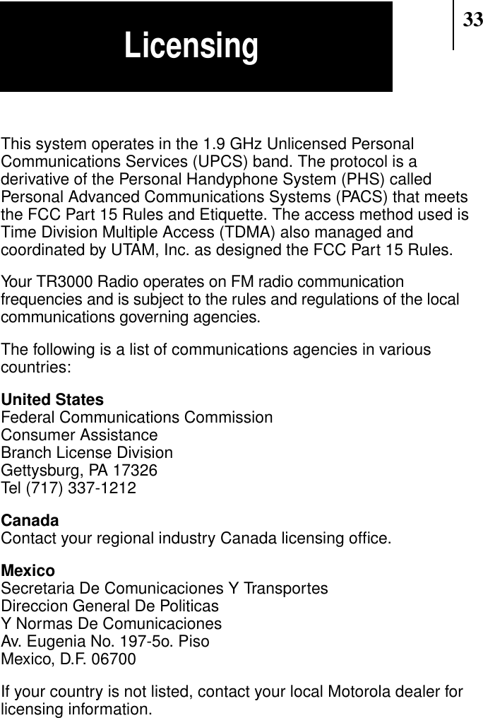 33This system operates in the 1.9 GHz Unlicensed PersonalCommunications Services (UPCS) band. The protocol is aderivative of the Personal Handyphone System (PHS) calledPersonal Advanced Communications Systems (PACS) that meetsthe FCC Part 15 Rules and Etiquette. The access method used isTime Division Multiple Access (TDMA) also managed andcoordinated by UTAM, Inc. as designed the FCC Part 15 Rules.Your TR3000 Radio operates on FM radio communicationfrequencies and is subject to the rules and regulations of the localcommunications governing agencies.The following is a list of communications agencies in variouscountries:United StatesFederal Communications CommissionConsumer AssistanceBranch License DivisionGettysburg, PA 17326Tel (717) 337-1212CanadaContact your regional industry Canada licensing ofﬁce.MexicoSecretaria De Comunicaciones Y TransportesDireccion General De PoliticasY Normas De ComunicacionesAv. Eugenia No. 197-5o. PisoMexico, D.F. 06700If your country is not listed, contact your local Motorola dealer forlicensing information.Licensing