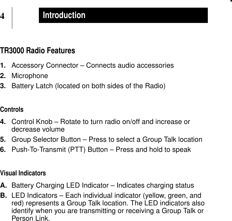 4IntroductionTR3000 Radio Features1. Accessory Connector – Connects audio accessories2. Microphone3. Battery Latch (located on both sides of the Radio)Controls4. Control Knob – Rotate to turn radio on/off and increase ordecrease volume5. Group Selector Button – Press to select a Group Talk location6. Push-To-Transmit (PTT) Button – Press and hold to speakVisual IndicatorsA. Battery Charging LED Indicator – Indicates charging statusB. LED Indicators – Each individual indicator (yellow, green, andred) represents a Group Talk location. The LED indicators alsoidentify when you are transmitting or receiving a Group Talk orPerson Link.