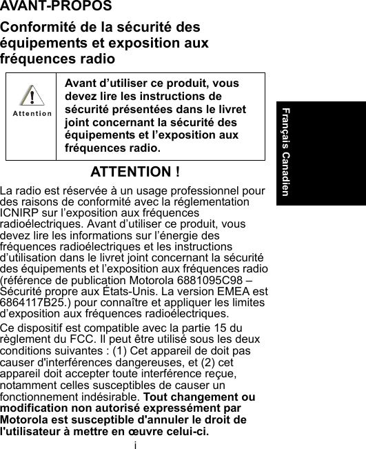 iFrançais CanadienAVANT-PROPOSConformité de la sécurité des équipements et exposition aux fréquences radioATTENTION !La radio est réservée à un usage professionnel pour des raisons de conformité avec la réglementation ICNIRP sur l’exposition aux fréquences radioélectriques. Avant d’utiliser ce produit, vous devez lire les informations sur l’énergie des fréquences radioélectriques et les instructions d’utilisation dans le livret joint concernant la sécurité des équipements et l’exposition aux fréquences radio (référence de publication Motorola 6881095C98 – Sécurité propre aux États-Unis. La version EMEA est 6864117B25.) pour connaître et appliquer les limites d’exposition aux fréquences radioélectriques.Ce dispositif est compatible avec la partie 15 du règlement du FCC. Il peut être utilisé sous les deux conditions suivantes : (1) Cet appareil de doit pas causer d&apos;interférences dangereuses, et (2) cet appareil doit accepter toute interférence reçue, notamment celles susceptibles de causer un fonctionnement indésirable. Tout changement ou modification non autorisé expressément par Motorola est susceptible d&apos;annuler le droit de l&apos;utilisateur à mettre en œuvre celui-ci.Avant d’utiliser ce produit, vous devez lire les instructions de sécurité présentées dans le livret joint concernant la sécurité des équipements et l’exposition aux fréquences radio. 